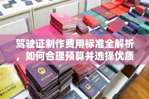 中和驾驶证制作费用标准全解析，如何合理预算并选择优质服务？