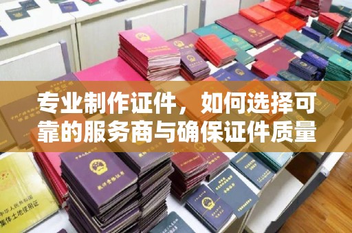 中和专业制作证件，如何选择可靠的服务商与确保证件质量